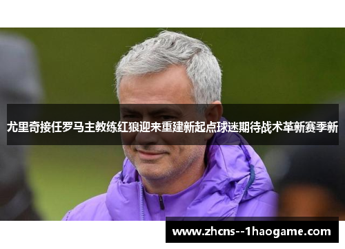 尤里奇接任罗马主教练红狼迎来重建新起点球迷期待战术革新赛季新